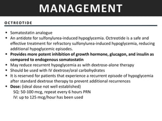 MANAGEMENT
O C T R EOT I D E
 Somatostatin analogue
 An antidote for sulfonylurea-induced hypoglycemia. Octreotide is a safe and
effective treatment for refractory sulfonylurea-induced hypoglycemia, reducing
additional hypoglycemic episodes.
 Provides more potent inhibition of growth hormone, glucagon, and insulin as
compared to endogenous somatostatin
 May reduce recurrent hypoglycemia as with dextrose-alone therapy
 Should be used with IV dextrose/oral carbohydrates
 It is reserved for patients that experience a recurrent episode of hypoglycemia
after standard dextrose therapy to prevent additional recurrences
 Dose: (ideal dose not well established)
SQ: 50-100 mcg, repeat every 6 hours PRN
IV: up to 125 mcg/hour has been used
 