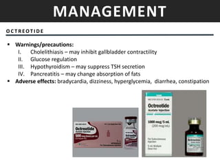 MANAGEMENT
O C T R EOT I D E
 Warnings/precautions:
I. Cholelithiasis – may inhibit gallbladder contractility
II. Glucose regulation
III. Hypothyroidism – may suppress TSH secretion
IV. Pancreatitis – may change absorption of fats
 Adverse effects: bradycardia, dizziness, hyperglycemia, diarrhea, constipation
 