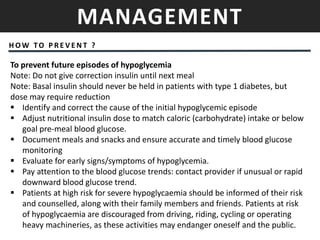 MANAGEMENT
H OW TO P R E V E N T ?
To prevent future episodes of hypoglycemia
Note: Do not give correction insulin until next meal
Note: Basal insulin should never be held in patients with type 1 diabetes, but
dose may require reduction
 Identify and correct the cause of the initial hypoglycemic episode
 Adjust nutritional insulin dose to match caloric (carbohydrate) intake or below
goal pre-meal blood glucose.
 Document meals and snacks and ensure accurate and timely blood glucose
monitoring
 Evaluate for early signs/symptoms of hypoglycemia.
 Pay attention to the blood glucose trends: contact provider if unusual or rapid
downward blood glucose trend.
 Patients at high risk for severe hypoglycaemia should be informed of their risk
and counselled, along with their family members and friends. Patients at risk
of hypoglycaemia are discouraged from driving, riding, cycling or operating
heavy machineries, as these activities may endanger oneself and the public.
 