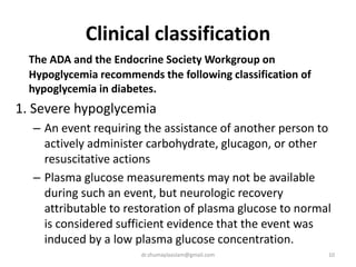 Clinical classification
The ADA and the Endocrine Society Workgroup on
Hypoglycemia recommends the following classification of
hypoglycemia in diabetes.
1. Severe hypoglycemia
– An event requiring the assistance of another person to
actively administer carbohydrate, glucagon, or other
resuscitative actions
– Plasma glucose measurements may not be available
during such an event, but neurologic recovery
attributable to restoration of plasma glucose to normal
is considered sufficient evidence that the event was
induced by a low plasma glucose concentration.
10dr.shumaylaaslam@gmail.com
 