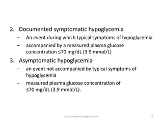 2. Documented symptomatic hypoglycemia
‒ An event during which typical symptoms of hypoglycemia
‒ accompanied by a measured plasma glucose
concentration ≤70 mg/dL (3.9 mmol/L)
3. Asymptomatic hypoglycemia
– an event not accompanied by typical symptoms of
hypoglycemia
– measured plasma glucose concentration of
≤70 mg/dL (3.9 mmol/L).
11dr.shumaylaaslam@gmail.com
 