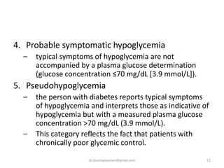 4. Probable symptomatic hypoglycemia
– typical symptoms of hypoglycemia are not
accompanied by a plasma glucose determination
(glucose concentration ≤70 mg/dL [3.9 mmol/L]).
5. Pseudohypoglycemia
– the person with diabetes reports typical symptoms
of hypoglycemia and interprets those as indicative of
hypoglycemia but with a measured plasma glucose
concentration >70 mg/dL (3.9 mmol/L).
– This category reflects the fact that patients with
chronically poor glycemic control.
12dr.shumaylaaslam@gmail.com
 