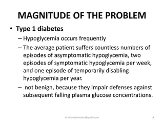 MAGNITUDE OF THE PROBLEM
• Type 1 diabetes
– Hypoglycemia occurs frequently
– The average patient suffers countless numbers of
episodes of asymptomatic hypoglycemia, two
episodes of symptomatic hypoglycemia per week,
and one episode of temporarily disabling
hypoglycemia per year.
– not benign, because they impair defenses against
subsequent falling plasma glucose concentrations.
14dr.shumaylaaslam@gmail.com
 