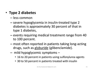 • Type 2 diabetes
– less common
– severe hypoglycemia in insulin-treated type 2
diabetes is approximately 30 percent of that in
type 1 diabetes,
– events requiring medical treatment range from 40
to 100 percent.
– most often reported in patients taking long-acting
drugs, such as glyburide (glibenclamide).
– mild hypoglycemic symptoms –
• 16 to 20 percent in patients using sulfonylurea agents
• 30 to 50 percent in patients treated with insulin
15dr.shumaylaaslam@gmail.com
 