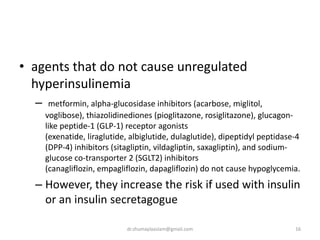 • agents that do not cause unregulated
hyperinsulinemia
– metformin, alpha-glucosidase inhibitors (acarbose, miglitol,
voglibose), thiazolidinediones (pioglitazone, rosiglitazone), glucagon-
like peptide-1 (GLP-1) receptor agonists
(exenatide, liraglutide, albiglutide, dulaglutide), dipeptidyl peptidase-4
(DPP-4) inhibitors (sitagliptin, vildagliptin, saxagliptin), and sodium-
glucose co-transporter 2 (SGLT2) inhibitors
(canagliflozin, empagliflozin, dapagliflozin) do not cause hypoglycemia.
– However, they increase the risk if used with insulin
or an insulin secretagogue
16dr.shumaylaaslam@gmail.com
 