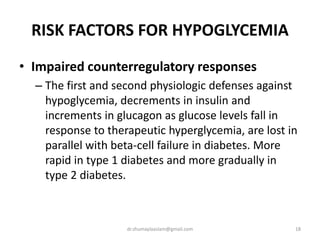 RISK FACTORS FOR HYPOGLYCEMIA
• Impaired counterregulatory responses
– The first and second physiologic defenses against
hypoglycemia, decrements in insulin and
increments in glucagon as glucose levels fall in
response to therapeutic hyperglycemia, are lost in
parallel with beta-cell failure in diabetes. More
rapid in type 1 diabetes and more gradually in
type 2 diabetes.
18dr.shumaylaaslam@gmail.com
 