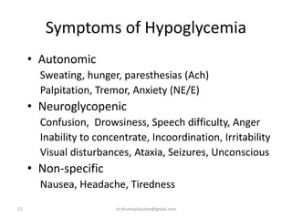 Symptoms of Hypoglycemia
• Autonomic
Sweating, hunger, paresthesias (Ach)
Palpitation, Tremor, Anxiety (NE/E)
• Neuroglycopenic
Confusion, Drowsiness, Speech difficulty, Anger
Inability to concentrate, Incoordination, Irritability
Visual disturbances, Ataxia, Seizures, Unconscious
• Non-specific
Nausea, Headache, Tiredness
21 dr.shumaylaaslam@gmail.com
 