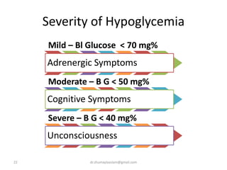Severity of Hypoglycemia
Mild – Bl Glucose < 70 mg%
Adrenergic Symptoms
Moderate – B G < 50 mg%
Cognitive Symptoms
Severe – B G < 40 mg%
Unconsciousness
7 % of people arriving in to ED with  mental status
22 dr.shumaylaaslam@gmail.com
 