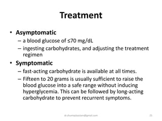 Treatment
• Asymptomatic
– a blood glucose of ≤70 mg/dL
– ingesting carbohydrates, and adjusting the treatment
regimen
• Symptomatic
– fast-acting carbohydrate is available at all times.
– Fifteen to 20 grams is usually sufficient to raise the
blood glucose into a safe range without inducing
hyperglycemia. This can be followed by long-acting
carbohydrate to prevent recurrent symptoms.
25dr.shumaylaaslam@gmail.com
 