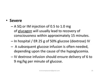 • Severe
– A SQ or IM injection of 0.5 to 1.0 mg
of glucagon will usually lead to recovery of
consciousness within approximately 15 minutes.
– In hospital / ER 25 g of 50% glucose (dextrose) IV
– A subsequent glucose infusion is often needed,
depending upon the cause of the hypoglycemia.
– IV dextrose infusion should ensure delivery of 6 to
9 mg/kg per minute of glucose.
26dr.shumaylaaslam@gmail.com
 