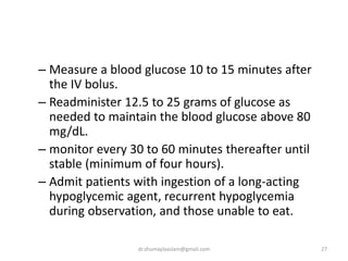 – Measure a blood glucose 10 to 15 minutes after
the IV bolus.
– Readminister 12.5 to 25 grams of glucose as
needed to maintain the blood glucose above 80
mg/dL.
– monitor every 30 to 60 minutes thereafter until
stable (minimum of four hours).
– Admit patients with ingestion of a long-acting
hypoglycemic agent, recurrent hypoglycemia
during observation, and those unable to eat.
27dr.shumaylaaslam@gmail.com
 