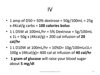 IV
• 1 amp of D50 = 50% dextrose = 50g/100mL = 25g
x 4Kcal/g carbs = 100 calories bolus
• 1 L D5W at 100mL/hr = 5% Dextrose = 5g/100mL
x 1L = 50g x (4Kcal/g) = 200 cal infusion of 20
cal/hr
• 1 L D10W at 100mL/hr = 10%D= 10g/100mLx1L=
100g x (4Kcal/g)= 400 cal at infusion of 40 cal/hr
• 1 gram of glucose will raise your blood sugar
about 5 mg/dl
28dr.shumaylaaslam@gmail.com
 