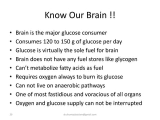 Know Our Brain !!
• Brain is the major glucose consumer
• Consumes 120 to 150 g of glucose per day
• Glucose is virtually the sole fuel for brain
• Brain does not have any fuel stores like glycogen
• Can’t metabolize fatty acids as fuel
• Requires oxygen always to burn its glucose
• Can not live on anaerobic pathways
• One of most fastidious and voracious of all organs
• Oxygen and glucose supply can not be interrupted
29 dr.shumaylaaslam@gmail.com
 
