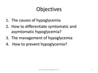 Objectives
1. The causes of hypoglycemia
2. How to differentiate symtomatic and
asymtomatic hypoglycemia?
3. The management of hypoglycemia
4. How to prevent hypoglycemia?
3dr.shumaylaaslam@gmail.com
 