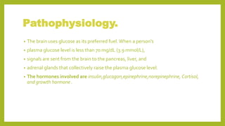 Pathophysiology.
• The brain uses glucose as its preferred fuel. When a person's
• plasma glucose level is less than 70 mg/dL (3.9 mmol/L),
• signals are sent from the brain to the pancreas, liver, and
• adrenal glands that collectively raise the plasma glucose level.
• The hormones involved are insulin,glucagon,epinephrine,norepinephrine, Cortisol,
and growth hormone .
 