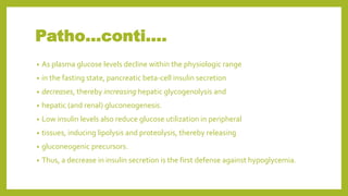 Patho…conti….
• As plasma glucose levels decline within the physiologic range
• in the fasting state, pancreatic beta-cell insulin secretion
• decreases, thereby increasing hepatic glycogenolysis and
• hepatic (and renal) gluconeogenesis.
• Low insulin levels also reduce glucose utilization in peripheral
• tissues, inducing lipolysis and proteolysis, thereby releasing
• gluconeogenic precursors.
• Thus, a decrease in insulin secretion is the first defense against hypoglycemia.
 