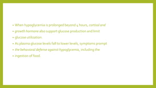 • When hypoglycemia is prolonged beyond 4 hours, cortisol and
• growth hormone also support glucose production and limit
• glucose utilization.
• As plasma glucose levels fall to lower levels, symptoms prompt
• the behavioral defense against hypoglycemia, including the
• ingestion of food.
 