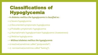 Classifications of
Hypoglycemia
• In diabetes mellitus the hypoglycemia is classified as :
• 1) Severe hypoglycemia
• 2) Documented symptomatic hypoglycemia
• 3) Probable symptomatic hypoglycemia
• 4) Asymptomatic hypoglycemia(or hypoglycemic Unawareness)
• 5) Relative hypoglycemia
• • Without diabetes mellitus the hypoglycemia
• 1) reactive(sometimes called "postprandial")
• 2) nonreactive(sometimes called "fasting").
 