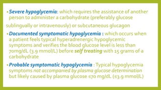 •Severe hypoglycemia: which requires the assistance of another
person to administer a carbohydrate (preferably glucose
sublingually or intravenously) or subcutaneous glucagon
•Documented symptomatic hypoglycemia : which occurs when
a patient feels typical hyperadrenergic hypoglycemic
symptoms and verifies the blood glucose level is less than
70mg/dL (3.9 mmol/L) before self treating with 15 grams of a
carbohydrate
•Probable symptomatic hypoglycemia :Typical hypoglycemia
symptoms not accompanied by plasma glucose determination
but likely caused by plasma glucose ≤70 mg/dL (≤3.9 mmol/L)
 
