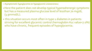 • Asymptomatic hypoglycemia (or hypoglycemic unawareness):
•Here the patient does not develop typical hyperadrenergic symptoms
but has a measured plasma glucose level of lessthan 70 mg/dL
(3.9mmol/L).
• this situation occurs most often in type 1 diabetes in patients
striving for excellent glycemic control (hemoglobin A1c value<7.0%)
who have chronic, frequent episodes of hypoglycemia.
 