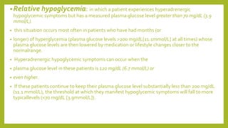 •Relative hypoglycemia: in which a patient experiences hyperadrenergic
hypoglycemic symptoms but has a measured plasma glucose level greater than 70 mg/dL (3.9
mmol/L).
• this situation occurs most often in patients who have had months (or
• longer) of hyperglycemia (plasma glucose levels >200 mg/dL[11.1mmol/L] at all times) whose
plasma glucose levels are then lowered by medication or lifestyle changes closer to the
normalrange.
• Hyperadrenergic hypoglycemic symptoms can occur when the
• plasma glucose level in these patients is 120 mg/dL (6.7 mmol/L) or
• even higher.
• If these patients continue to keep their plasma glucose level substantially less than 200 mg/dL
(11.1 mmol/L), the threshold at which they manifest hypoglycemic symptoms will fall to more
typicallevels (<70 mg/dL [3.9mmol/L]).
 