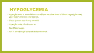 HYPOGLYCEMIA
• Hypoglycemia is a condition caused by a very low level of blood sugar (glucose),
your body's main energy source.
• Blood glucose less than 3.0mmol/l
• Hypoglycemia, also known as.
• low blood sugar,
• fall in blood sugar to levels below normal.
 