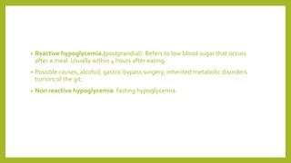 • Reactive hypoglycemia.(postprandial). Refers to low blood sugar that occurs
after a meal. Usually within 4 hours after eating.
• Possible causes, alcohol, gastric bypass surgery, inherited metabolic disorders
tumors of the git.
• Non reactive hypoglycemia. fasting hypoglycemia.
 