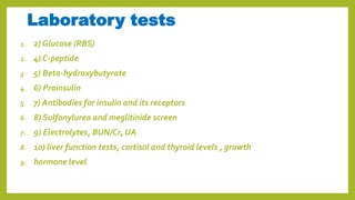 Laboratory tests
1. 2) Glucose (RBS)
2. 4) C-peptide
3. 5) Beta-hydroxybutyrate
4. 6) Proinsulin
5. 7) Antibodies for insulin and its receptors
6. 8) Sulfonylurea and meglitinide screen
7. 9) Electrolytes, BUN/Cr, UA
8. 10) liver function tests, cortisol and thyroid levels , growth
9. hormone level
 