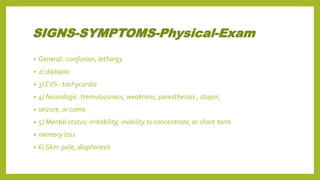 SIGNS-SYMPTOMS-Physical-Exam
• General : confusion, lethargy
• 2) diplopia
• 3) CVS : tachycardia
• 4) Neurologic: tremulousness, weakness, paresthesias , stupor,
• seizure, or coma
• 5) Mental status: irritability, inability to concentrate, or short-term
• memory loss
• 6) Skin: pale, diaphoresis
 