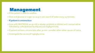 Management.
• If the patient is able to swallow.
• Give oral glucose or sugar 10-20 g in 100-200ml of water every 15 minutes.
• If patient is unconscious
• Give 50% DEXTROSE 20-50 mls iv slowly (3ml/min) or diluted with normal saline
followed by 10% dextrose by drip at 5-10 mg/kg/minute.
• If patient remains unconscious after 30 min consider other other causes of coma.
• Investigate the causes of hypoglycemia.
 