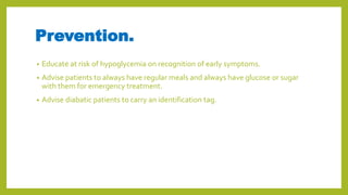 Prevention.
• Educate at risk of hypoglycemia on recognition of early symptoms.
• Advise patients to always have regular meals and always have glucose or sugar
with them for emergency treatment.
• Advise diabatic patients to carry an identification tag.
 
