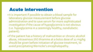 Acute intervention
•it is important if possible to obtain a blood sample for
laboratory glucose measurement before glucose
administration and to save serum for more sophisticated
investigation if the cause of hypoglycemia is not obvious
(i.e. hypoglycemia in a seemingly healthy, nondiabetic
patient).
•If the patient has a history of malnutrition or chronic alcohol
abuse, intravenous (IV) thiamine at a bolus dose of 12 mg/kg
should be given before initiation of glucose treatment, to
avoid precipitatingWernicke’s encephalopathy.
 