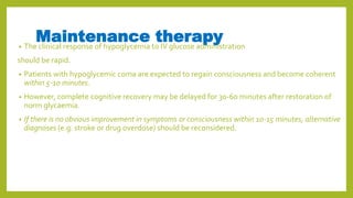 Maintenance therapy• The clinical response of hypoglycemia to IV glucose administration
should be rapid.
• Patients with hypoglycemic coma are expected to regain consciousness and become coherent
within 5-10 minutes.
• However, complete cognitive recovery may be delayed for 30-60 minutes after restoration of
norm glycaemia.
• If there is no obvious improvement in symptoms or consciousness within 10-15 minutes, alternative
diagnoses (e.g. stroke or drug overdose) should be reconsidered.
 