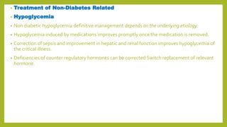 • Treatment of Non-Diabetes Related
• Hypoglycemia
• Non diabetic hypoglycemia definitive management depends on the underlying etiology.
• Hypoglycemia induced by medications improves promptly once the medication is removed.
• Correction of sepsis and improvement in hepatic and renal function improves hypoglycemia of
the critical illness.
• Deficiencies of counter regulatory hormones can be corrected Switch replacement of relevant
hormone.
 