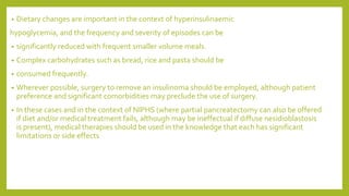• Dietary changes are important in the context of hyperinsulinaemic
hypoglycemia, and the frequency and severity of episodes can be
• significantly reduced with frequent smaller volume meals.
• Complex carbohydrates such as bread, rice and pasta should be
• consumed frequently.
• Wherever possible, surgery to remove an insulinoma should be employed, although patient
preference and significant comorbidities may preclude the use of surgery.
• In these cases and in the context of NIPHS (where partial pancreatectomy can also be offered
if diet and/or medical treatment fails, although may be ineffectual if diffuse nesidioblastosis
is present), medical therapies should be used in the knowledge that each has significant
limitations or side effects
 