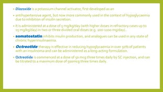 • Diazoxide is a potassium channel activator, first developed as an
• antihypertensive agent, but now more commonly used in the context of hypoglycaemia
due to inhibition of insulin secretion.
• It is administered at a dose of 5 mg/kg/day (with higher doses in refractory cases up to
15 mg/kg/day) in two or three divided oral doses (e.g. 200-1200 mg/day) .
• somatostatin inhibits insulin production, and analogues can be used in any state of
chronic hyperinsulinaemia.
• Octreotide therapy is effective in reducing hypoglycaemia in over 50% of patients
with an insulinoma and can be administered as a long-acting formulation.
• Octreotide is commenced at a dose of 50 mcg three times daily by SC injection, and can
be titrated to a maximum dose of 500mcg three times daily.
 
