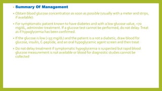 • Summary Of Management
• Obtain blood glucose concentration as soon as possible (usually with a meter and strips,
if available):
• For symptomatic patient known to have diabetes and with a low glucose value, <70
mg/dL, administer treatment. If a glucose test cannot be performed, do not delay.Treat
as if hypoglycemia has been confirmed.
• If the glucose is low (<55 mg/dL) and the patient is a not a diabetic, draw blood for
glucose, insulin, C-peptide, and an oral hypoglycemic agent screen and then treat
• Do not delay treatment if symptomatic hypoglycemia is suspected but rapid blood
glucose measurement is not available or blood for diagnostic studies cannot be
collected
 