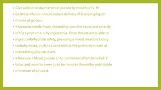 • Give additional maintenance glucose by mouth or IV. IV
• dextrose infusion should ensure delivery of 6 to 9 mg/kg per
• minute of glucose.
• • Amounts needed vary depending upon the cause and severity
• of the symptomatic hypoglycemia. Once the patient is able to
• ingest carbohydrate safely, providing a mixed meal (including
• carbohydrates, such as a sandwich) is the preferred means of
• maintaining glucose levels.
• • Measure a blood glucose 10 to 15 minutes after the initial IV
• bolus and monitor every 30 to 60 minutes thereafter until stable
• (minimum of 4 hours).
 