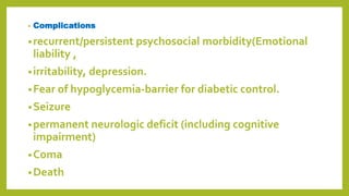 • Complications
•recurrent/persistent psychosocial morbidity(Emotional
liability ,
•irritability, depression.
•Fear of hypoglycemia-barrier for diabetic control.
•Seizure
•permanent neurologic deficit (including cognitive
impairment)
•Coma
•Death
 