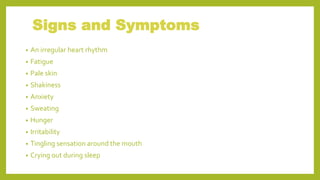 Signs and Symptoms
• An irregular heart rhythm
• Fatigue
• Pale skin
• Shakiness
• Anxiety
• Sweating
• Hunger
• Irritability
• Tingling sensation around the mouth
• Crying out during sleep
 
