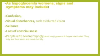 •As hypoglycemia worsens, signs and
symptoms may include:
•Confusion,
•Visual disturbances, such as blurred vision
•Seizures
•Loss of consciousness
•People with severe hypoglycemia may appear as if they're intoxicated.They
may slur their words and move clumsily
 