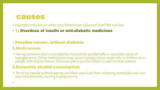 causes
• Hypoglycemia occurs when your blood sugar (glucose) level falls too low.
• 1) Overdose of insulin or anti-diabatic medicines.
• Possible causes, without diabetes
2.Medications.
• Taking someone else's oral diabetes medication accidentally is a possible cause of
hypoglycemia. Other medications may cause hypoglycemia, especially in children or in
people with kidney failure. One example is quinine which is used to treat malaria.
3.Excessive alcohol consumption.
• Drinking heavily without eating can block your liver from releasing stored glucose into
your bloodstream, causing hypoglycemia.
•
 
