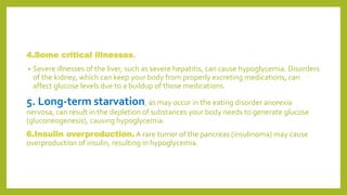 4.Some critical illnesses.
• Severe illnesses of the liver, such as severe hepatitis, can cause hypoglycemia. Disorders
of the kidney, which can keep your body from properly excreting medications, can
affect glucose levels due to a buildup of those medications.
5. Long-term starvation, as may occur in the eating disorder anorexia
nervosa, can result in the depletion of substances your body needs to generate glucose
(gluconeogenesis), causing hypoglycemia.
6.Insulin overproduction. A rare tumor of the pancreas (insulinoma) may cause
overproduction of insulin, resulting in hypoglycemia.
 