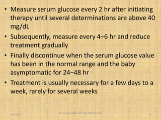 • Measure serum glucose every 2 hr after initiating
therapy until several determinations are above 40
mg/dL
• Subsequently, measure every 4–6 hr and reduce
treatment gradually
• Finally discontinue when the serum glucose value
has been in the normal range and the baby
asymptomatic for 24–48 hr
• Treatment is usually necessary for a few days to a
week, rarely for several weeks
3/20/2022
Dr. Chongo Shapi, BSc.HB, MBChB, CUZ.
.
10
 