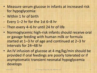 • Measure serum glucose in infants at increased risk
for hypoglycemia:
- Within 1 hr of birth
- Every 1–2 hr for the 1st 6–8 hr
- Then every 4–6 hr until 24 hr of life
• Normoglycemic high-risk infants should receive oral
or gavage feeding with human milk or formula
started at 1–3 hr of age and continued at 2–3 hr
intervals for 24–48 hr
• An IV infusion of glucose at 4 mg/kg/min should be
provided if oral feedings are poorly tolerated or if
asymptomatic transient neonatal hypoglycemia
develops
3/20/2022 Dr. Chongo Shapi, BSc.HB, MBChB, CUZ. 11
 