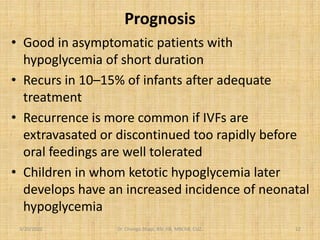 Prognosis
• Good in asymptomatic patients with
hypoglycemia of short duration
• Recurs in 10–15% of infants after adequate
treatment
• Recurrence is more common if IVFs are
extravasated or discontinued too rapidly before
oral feedings are well tolerated
• Children in whom ketotic hypoglycemia later
develops have an increased incidence of neonatal
hypoglycemia
3/20/2022 Dr. Chongo Shapi, BSc.HB, MBChB, CUZ. 12
 