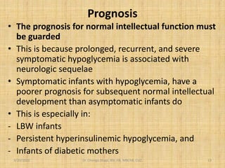 Prognosis
• The prognosis for normal intellectual function must
be guarded
• This is because prolonged, recurrent, and severe
symptomatic hypoglycemia is associated with
neurologic sequelae
• Symptomatic infants with hypoglycemia, have a
poorer prognosis for subsequent normal intellectual
development than asymptomatic infants do
• This is especially in:
- LBW infants
- Persistent hyperinsulinemic hypoglycemia, and
- Infants of diabetic mothers
3/20/2022 Dr. Chongo Shapi, BSc.HB, MBChB, CUZ. 13
 
