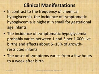 Clinical Manifestations
• In contrast to the frequency of chemical
hypoglycemia, the incidence of symptomatic
hypoglycemia is highest in small for gestational
age infants
• The incidence of symptomatic hypoglycemia
probably varies between 1 and 3 per 1,000 live
births and affects about 5–15% of growth-
restricted infants
• The onset of symptoms varies from a few hours
to a week after birth
3/20/2022 Dr. Chongo Shapi, BSc.HB, MBChB, CUZ. 5
 