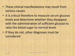 • These clinical manifestations may result from
various causes
• It is critical therefore to measure serum glucose
levels and determine whether they disappear
with the administration of sufficient glucose to
raise the blood sugar to normal levels
• If they do not, other diagnoses must be
considered
3/20/2022
Dr. Chongo Shapi, BSc.HB, MBChB, CUZ.
.
7
 