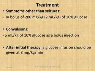 Treatment
• Symptoms other than seizures:
- IV bolus of 200 mg/kg (2 mL/kg) of 10% glucose
• Convulsions:
- 5 mL/kg of 10% glucose as a bolus injection
• After initial therapy, a glucose infusion should be
given at 8 mg/kg/min
3/20/2022
Dr. Chongo Shapi, BSc.HB, MBChB, CUZ.
.
8
 